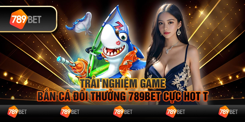 Bắn Cá Đổi Thưởng 789Bet- Sân Chơi Hấp Dẫn Nhận Quà Hot