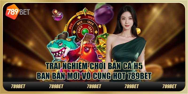 Trải Nghiệm Chơi Bắn Cá H5 Bạn Bắn Mới Vô Cùng Hot 789bet