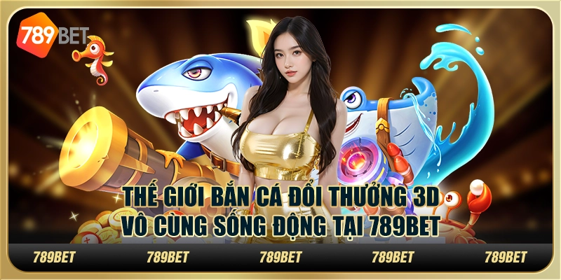 Thế Giới Bắn Cá Đổi Thưởng 3D Vô Cùng Sống Động Tại 789bet