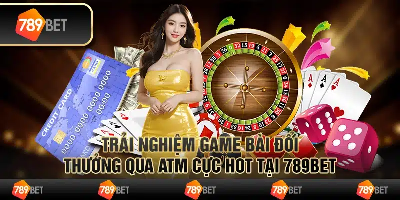 Trải Nghiệm Game Bài Đổi Thưởng Qua Atm Cực Hot Tại 789bet