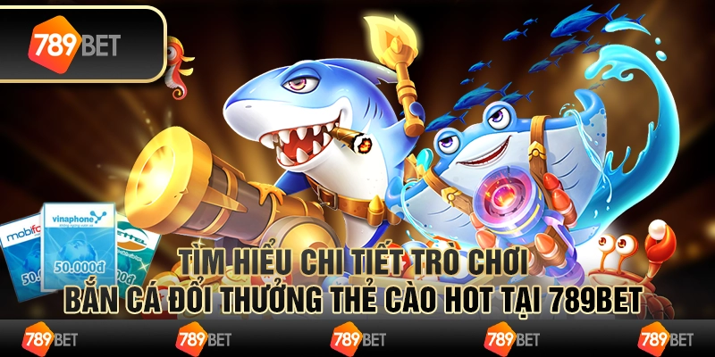 Tìm Hiểu Trò Chơi Bắn Cá Đổi Thưởng Thẻ Cào Hot Tại 789Bet